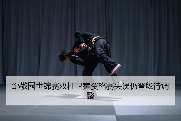 邹敬园世锦赛双杠卫冕资格赛失误仍晋级待调整
